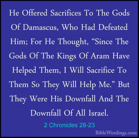2 Chronicles 28-23 - He Offered Sacrifices To The Gods Of DamascuHe Offered Sacrifices To The Gods Of Damascus, Who Had Defeated Him; For He Thought, "Since The Gods Of The Kings Of Aram Have Helped Them, I Will Sacrifice To Them So They Will Help Me." But They Were His Downfall And The Downfall Of All Israel. 