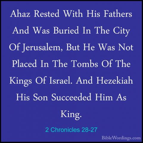 2 Chronicles 28-27 - Ahaz Rested With His Fathers And Was BuriedAhaz Rested With His Fathers And Was Buried In The City Of Jerusalem, But He Was Not Placed In The Tombs Of The Kings Of Israel. And Hezekiah His Son Succeeded Him As King.