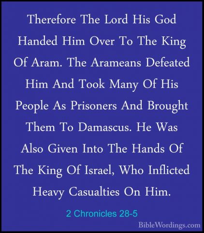 2 Chronicles 28-5 - Therefore The Lord His God Handed Him Over ToTherefore The Lord His God Handed Him Over To The King Of Aram. The Arameans Defeated Him And Took Many Of His People As Prisoners And Brought Them To Damascus. He Was Also Given Into The Hands Of The King Of Israel, Who Inflicted Heavy Casualties On Him. 