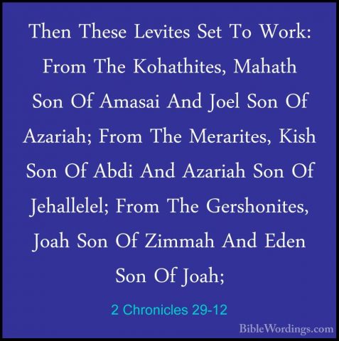 2 Chronicles 29-12 - Then These Levites Set To Work: From The KohThen These Levites Set To Work: From The Kohathites, Mahath Son Of Amasai And Joel Son Of Azariah; From The Merarites, Kish Son Of Abdi And Azariah Son Of Jehallelel; From The Gershonites, Joah Son Of Zimmah And Eden Son Of Joah; 