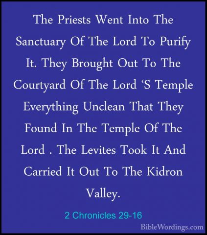 2 Chronicles 29-16 - The Priests Went Into The Sanctuary Of The LThe Priests Went Into The Sanctuary Of The Lord To Purify It. They Brought Out To The Courtyard Of The Lord 'S Temple Everything Unclean That They Found In The Temple Of The Lord . The Levites Took It And Carried It Out To The Kidron Valley. 