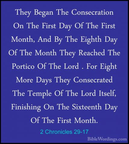 2 Chronicles 29-17 - They Began The Consecration On The First DayThey Began The Consecration On The First Day Of The First Month, And By The Eighth Day Of The Month They Reached The Portico Of The Lord . For Eight More Days They Consecrated The Temple Of The Lord Itself, Finishing On The Sixteenth Day Of The First Month. 