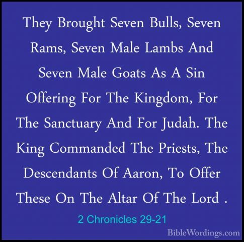 2 Chronicles 29-21 - They Brought Seven Bulls, Seven Rams, SevenThey Brought Seven Bulls, Seven Rams, Seven Male Lambs And Seven Male Goats As A Sin Offering For The Kingdom, For The Sanctuary And For Judah. The King Commanded The Priests, The Descendants Of Aaron, To Offer These On The Altar Of The Lord . 