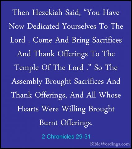 2 Chronicles 29-31 - Then Hezekiah Said, "You Have Now DedicatedThen Hezekiah Said, "You Have Now Dedicated Yourselves To The Lord . Come And Bring Sacrifices And Thank Offerings To The Temple Of The Lord ." So The Assembly Brought Sacrifices And Thank Offerings, And All Whose Hearts Were Willing Brought Burnt Offerings. 