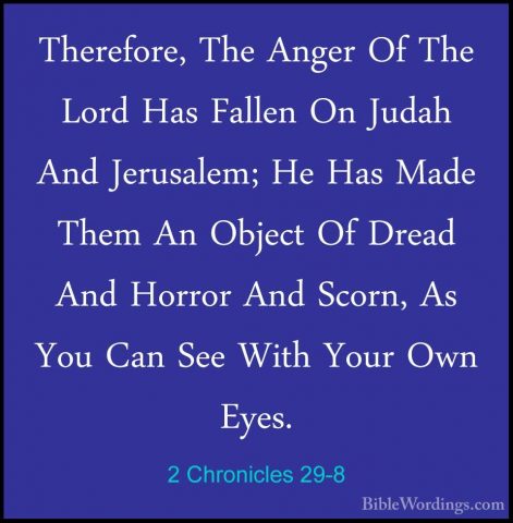 2 Chronicles 29-8 - Therefore, The Anger Of The Lord Has Fallen OTherefore, The Anger Of The Lord Has Fallen On Judah And Jerusalem; He Has Made Them An Object Of Dread And Horror And Scorn, As You Can See With Your Own Eyes. 