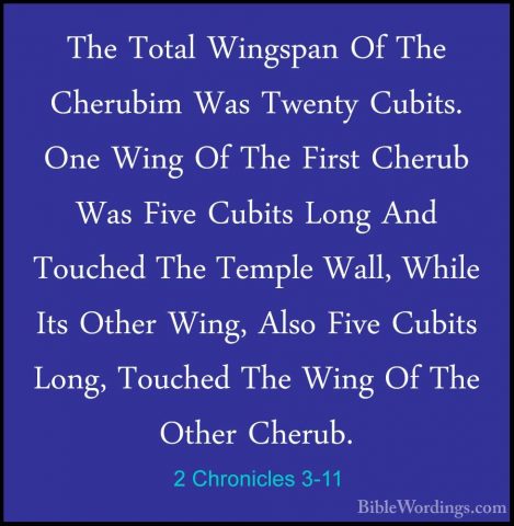 2 Chronicles 3-11 - The Total Wingspan Of The Cherubim Was TwentyThe Total Wingspan Of The Cherubim Was Twenty Cubits. One Wing Of The First Cherub Was Five Cubits Long And Touched The Temple Wall, While Its Other Wing, Also Five Cubits Long, Touched The Wing Of The Other Cherub. 