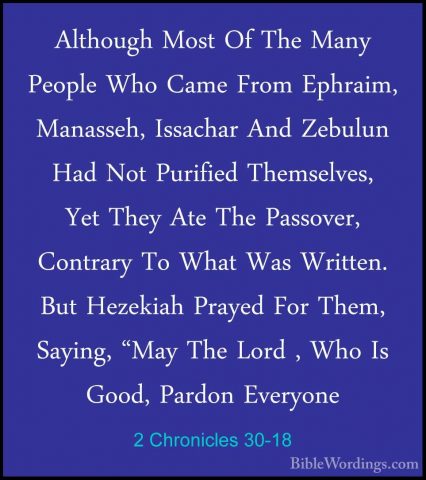 2 Chronicles 30-18 - Although Most Of The Many People Who Came FrAlthough Most Of The Many People Who Came From Ephraim, Manasseh, Issachar And Zebulun Had Not Purified Themselves, Yet They Ate The Passover, Contrary To What Was Written. But Hezekiah Prayed For Them, Saying, "May The Lord , Who Is Good, Pardon Everyone 