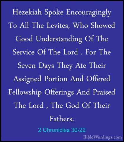 2 Chronicles 30-22 - Hezekiah Spoke Encouragingly To All The LeviHezekiah Spoke Encouragingly To All The Levites, Who Showed Good Understanding Of The Service Of The Lord . For The Seven Days They Ate Their Assigned Portion And Offered Fellowship Offerings And Praised The Lord , The God Of Their Fathers. 