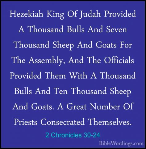 2 Chronicles 30-24 - Hezekiah King Of Judah Provided A Thousand BHezekiah King Of Judah Provided A Thousand Bulls And Seven Thousand Sheep And Goats For The Assembly, And The Officials Provided Them With A Thousand Bulls And Ten Thousand Sheep And Goats. A Great Number Of Priests Consecrated Themselves. 