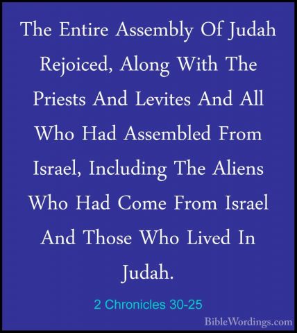2 Chronicles 30-25 - The Entire Assembly Of Judah Rejoiced, AlongThe Entire Assembly Of Judah Rejoiced, Along With The Priests And Levites And All Who Had Assembled From Israel, Including The Aliens Who Had Come From Israel And Those Who Lived In Judah. 