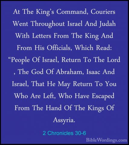 2 Chronicles 30-6 - At The King's Command, Couriers Went ThroughoAt The King's Command, Couriers Went Throughout Israel And Judah With Letters From The King And From His Officials, Which Read: "People Of Israel, Return To The Lord , The God Of Abraham, Isaac And Israel, That He May Return To You Who Are Left, Who Have Escaped From The Hand Of The Kings Of Assyria. 