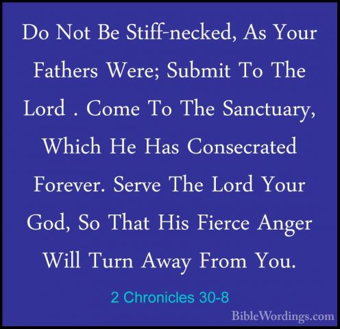 2 Chronicles 30-8 - Do Not Be Stiff-necked, As Your Fathers Were;Do Not Be Stiff-necked, As Your Fathers Were; Submit To The Lord . Come To The Sanctuary, Which He Has Consecrated Forever. Serve The Lord Your God, So That His Fierce Anger Will Turn Away From You. 