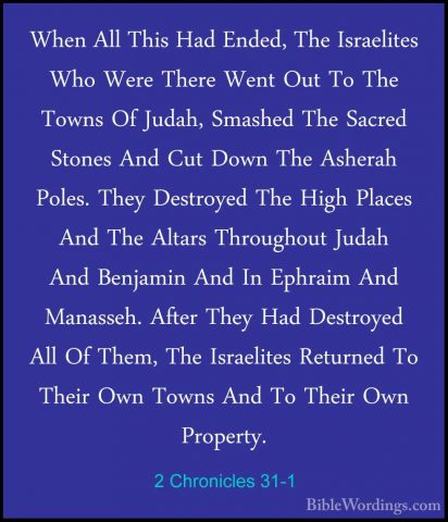 2 Chronicles 31-1 - When All This Had Ended, The Israelites Who WWhen All This Had Ended, The Israelites Who Were There Went Out To The Towns Of Judah, Smashed The Sacred Stones And Cut Down The Asherah Poles. They Destroyed The High Places And The Altars Throughout Judah And Benjamin And In Ephraim And Manasseh. After They Had Destroyed All Of Them, The Israelites Returned To Their Own Towns And To Their Own Property. 