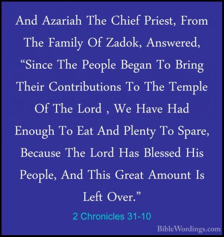 2 Chronicles 31-10 - And Azariah The Chief Priest, From The FamilAnd Azariah The Chief Priest, From The Family Of Zadok, Answered, "Since The People Began To Bring Their Contributions To The Temple Of The Lord , We Have Had Enough To Eat And Plenty To Spare, Because The Lord Has Blessed His People, And This Great Amount Is Left Over." 