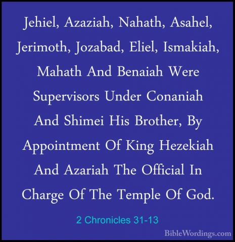 2 Chronicles 31-13 - Jehiel, Azaziah, Nahath, Asahel, Jerimoth, JJehiel, Azaziah, Nahath, Asahel, Jerimoth, Jozabad, Eliel, Ismakiah, Mahath And Benaiah Were Supervisors Under Conaniah And Shimei His Brother, By Appointment Of King Hezekiah And Azariah The Official In Charge Of The Temple Of God. 