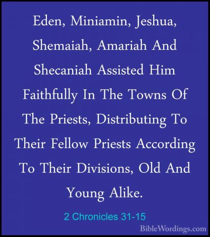 2 Chronicles 31-15 - Eden, Miniamin, Jeshua, Shemaiah, Amariah AnEden, Miniamin, Jeshua, Shemaiah, Amariah And Shecaniah Assisted Him Faithfully In The Towns Of The Priests, Distributing To Their Fellow Priests According To Their Divisions, Old And Young Alike. 