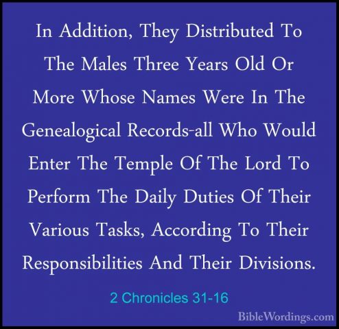 2 Chronicles 31-16 - In Addition, They Distributed To The Males TIn Addition, They Distributed To The Males Three Years Old Or More Whose Names Were In The Genealogical Records-all Who Would Enter The Temple Of The Lord To Perform The Daily Duties Of Their Various Tasks, According To Their Responsibilities And Their Divisions. 