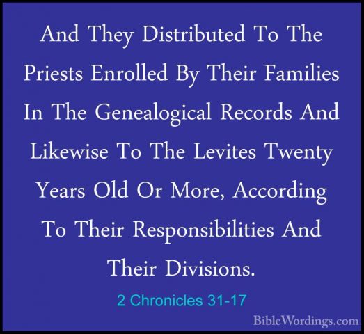 2 Chronicles 31-17 - And They Distributed To The Priests EnrolledAnd They Distributed To The Priests Enrolled By Their Families In The Genealogical Records And Likewise To The Levites Twenty Years Old Or More, According To Their Responsibilities And Their Divisions. 