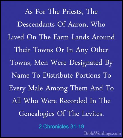 2 Chronicles 31-19 - As For The Priests, The Descendants Of AaronAs For The Priests, The Descendants Of Aaron, Who Lived On The Farm Lands Around Their Towns Or In Any Other Towns, Men Were Designated By Name To Distribute Portions To Every Male Among Them And To All Who Were Recorded In The Genealogies Of The Levites. 