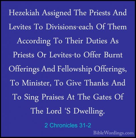 2 Chronicles 31-2 - Hezekiah Assigned The Priests And Levites ToHezekiah Assigned The Priests And Levites To Divisions-each Of Them According To Their Duties As Priests Or Levites-to Offer Burnt Offerings And Fellowship Offerings, To Minister, To Give Thanks And To Sing Praises At The Gates Of The Lord 'S Dwelling. 