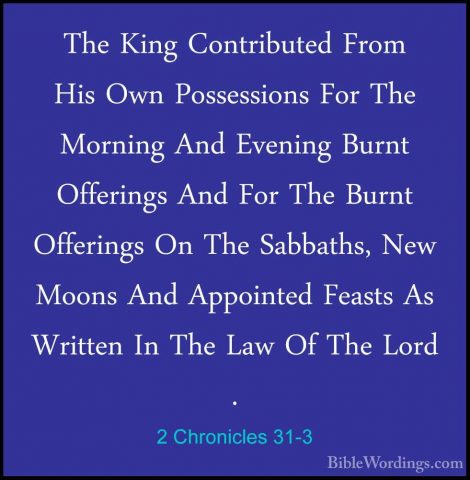 2 Chronicles 31-3 - The King Contributed From His Own PossessionsThe King Contributed From His Own Possessions For The Morning And Evening Burnt Offerings And For The Burnt Offerings On The Sabbaths, New Moons And Appointed Feasts As Written In The Law Of The Lord . 