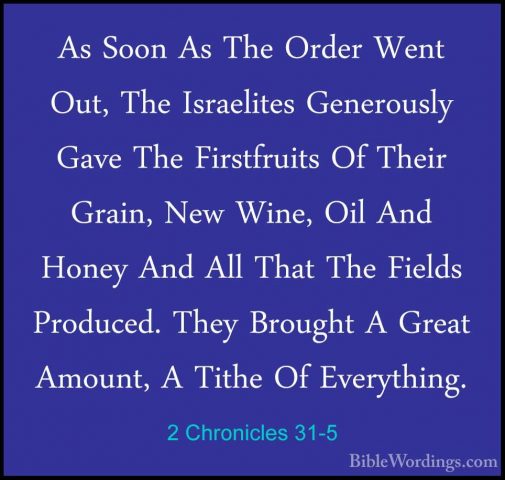 2 Chronicles 31-5 - As Soon As The Order Went Out, The IsraelitesAs Soon As The Order Went Out, The Israelites Generously Gave The Firstfruits Of Their Grain, New Wine, Oil And Honey And All That The Fields Produced. They Brought A Great Amount, A Tithe Of Everything. 