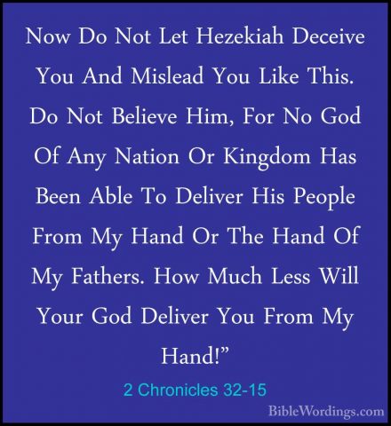 2 Chronicles 32-15 - Now Do Not Let Hezekiah Deceive You And MislNow Do Not Let Hezekiah Deceive You And Mislead You Like This. Do Not Believe Him, For No God Of Any Nation Or Kingdom Has Been Able To Deliver His People From My Hand Or The Hand Of My Fathers. How Much Less Will Your God Deliver You From My Hand!" 