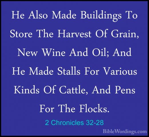 2 Chronicles 32-28 - He Also Made Buildings To Store The HarvestHe Also Made Buildings To Store The Harvest Of Grain, New Wine And Oil; And He Made Stalls For Various Kinds Of Cattle, And Pens For The Flocks. 