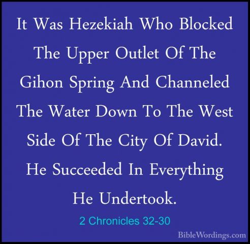 2 Chronicles 32-30 - It Was Hezekiah Who Blocked The Upper OutletIt Was Hezekiah Who Blocked The Upper Outlet Of The Gihon Spring And Channeled The Water Down To The West Side Of The City Of David. He Succeeded In Everything He Undertook. 