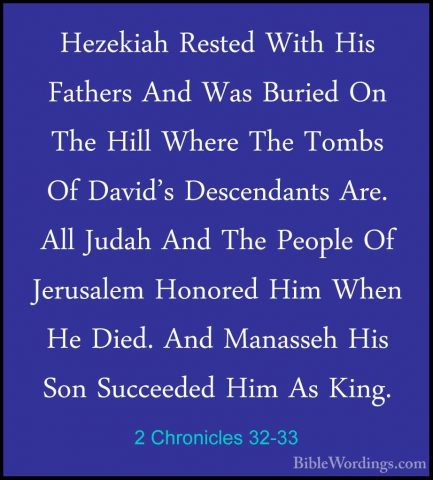 2 Chronicles 32-33 - Hezekiah Rested With His Fathers And Was BurHezekiah Rested With His Fathers And Was Buried On The Hill Where The Tombs Of David's Descendants Are. All Judah And The People Of Jerusalem Honored Him When He Died. And Manasseh His Son Succeeded Him As King.