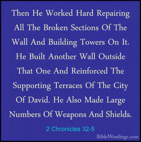 2 Chronicles 32-5 - Then He Worked Hard Repairing All The BrokenThen He Worked Hard Repairing All The Broken Sections Of The Wall And Building Towers On It. He Built Another Wall Outside That One And Reinforced The Supporting Terraces Of The City Of David. He Also Made Large Numbers Of Weapons And Shields. 