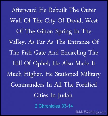 2 Chronicles 33-14 - Afterward He Rebuilt The Outer Wall Of The CAfterward He Rebuilt The Outer Wall Of The City Of David, West Of The Gihon Spring In The Valley, As Far As The Entrance Of The Fish Gate And Encircling The Hill Of Ophel; He Also Made It Much Higher. He Stationed Military Commanders In All The Fortified Cities In Judah. 