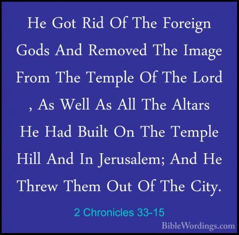2 Chronicles 33-15 - He Got Rid Of The Foreign Gods And Removed THe Got Rid Of The Foreign Gods And Removed The Image From The Temple Of The Lord , As Well As All The Altars He Had Built On The Temple Hill And In Jerusalem; And He Threw Them Out Of The City. 
