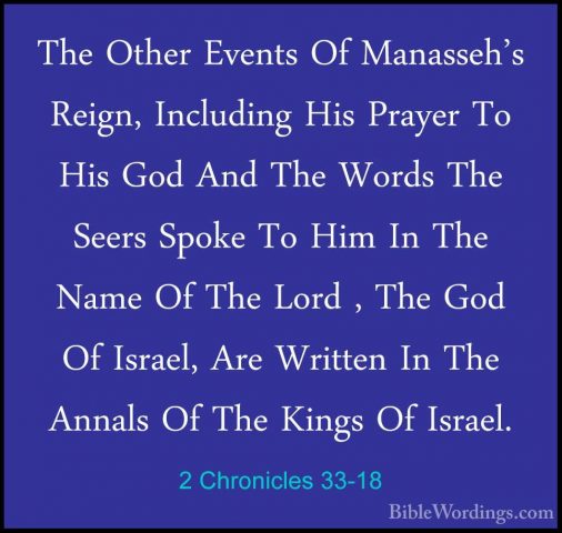 2 Chronicles 33-18 - The Other Events Of Manasseh's Reign, IncludThe Other Events Of Manasseh's Reign, Including His Prayer To His God And The Words The Seers Spoke To Him In The Name Of The Lord , The God Of Israel, Are Written In The Annals Of The Kings Of Israel. 