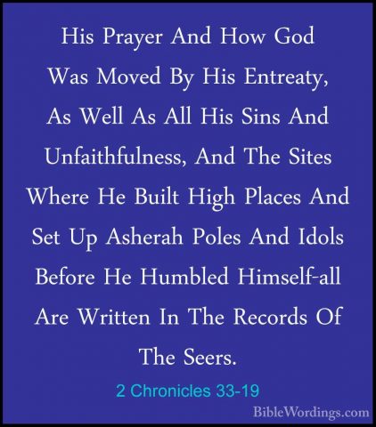 2 Chronicles 33-19 - His Prayer And How God Was Moved By His EntrHis Prayer And How God Was Moved By His Entreaty, As Well As All His Sins And Unfaithfulness, And The Sites Where He Built High Places And Set Up Asherah Poles And Idols Before He Humbled Himself-all Are Written In The Records Of The Seers. 
