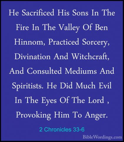 2 Chronicles 33-6 - He Sacrificed His Sons In The Fire In The ValHe Sacrificed His Sons In The Fire In The Valley Of Ben Hinnom, Practiced Sorcery, Divination And Witchcraft, And Consulted Mediums And Spiritists. He Did Much Evil In The Eyes Of The Lord , Provoking Him To Anger. 