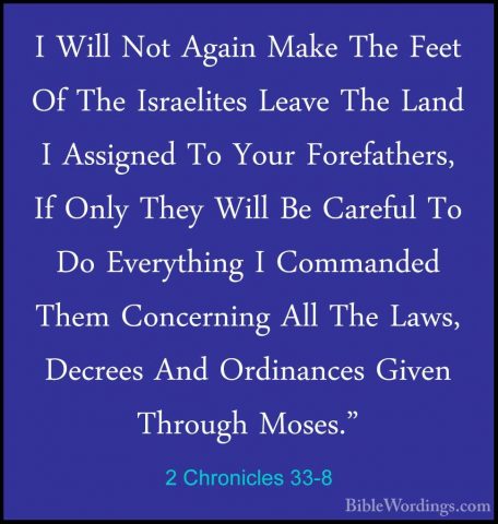 2 Chronicles 33-8 - I Will Not Again Make The Feet Of The IsraeliI Will Not Again Make The Feet Of The Israelites Leave The Land I Assigned To Your Forefathers, If Only They Will Be Careful To Do Everything I Commanded Them Concerning All The Laws, Decrees And Ordinances Given Through Moses." 