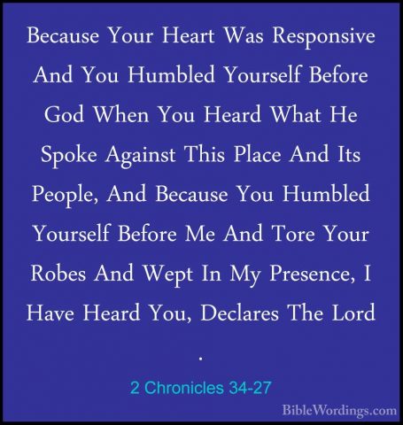 2 Chronicles 34-27 - Because Your Heart Was Responsive And You HuBecause Your Heart Was Responsive And You Humbled Yourself Before God When You Heard What He Spoke Against This Place And Its People, And Because You Humbled Yourself Before Me And Tore Your Robes And Wept In My Presence, I Have Heard You, Declares The Lord . 