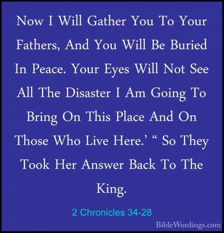 2 Chronicles 34-28 - Now I Will Gather You To Your Fathers, And YNow I Will Gather You To Your Fathers, And You Will Be Buried In Peace. Your Eyes Will Not See All The Disaster I Am Going To Bring On This Place And On Those Who Live Here.' " So They Took Her Answer Back To The King. 