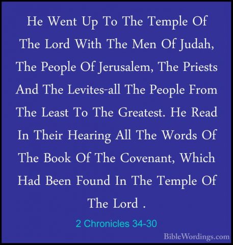 2 Chronicles 34-30 - He Went Up To The Temple Of The Lord With ThHe Went Up To The Temple Of The Lord With The Men Of Judah, The People Of Jerusalem, The Priests And The Levites-all The People From The Least To The Greatest. He Read In Their Hearing All The Words Of The Book Of The Covenant, Which Had Been Found In The Temple Of The Lord . 