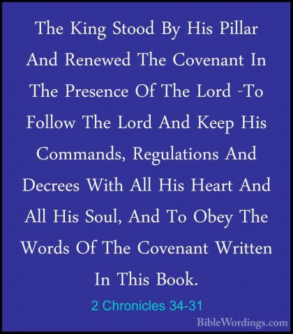 2 Chronicles 34-31 - The King Stood By His Pillar And Renewed TheThe King Stood By His Pillar And Renewed The Covenant In The Presence Of The Lord -To Follow The Lord And Keep His Commands, Regulations And Decrees With All His Heart And All His Soul, And To Obey The Words Of The Covenant Written In This Book. 