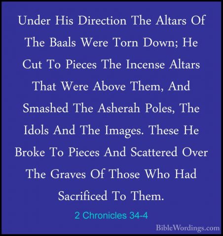 2 Chronicles 34-4 - Under His Direction The Altars Of The Baals WUnder His Direction The Altars Of The Baals Were Torn Down; He Cut To Pieces The Incense Altars That Were Above Them, And Smashed The Asherah Poles, The Idols And The Images. These He Broke To Pieces And Scattered Over The Graves Of Those Who Had Sacrificed To Them. 