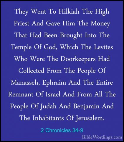 2 Chronicles 34-9 - They Went To Hilkiah The High Priest And GaveThey Went To Hilkiah The High Priest And Gave Him The Money That Had Been Brought Into The Temple Of God, Which The Levites Who Were The Doorkeepers Had Collected From The People Of Manasseh, Ephraim And The Entire Remnant Of Israel And From All The People Of Judah And Benjamin And The Inhabitants Of Jerusalem. 