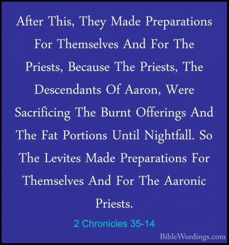 2 Chronicles 35-14 - After This, They Made Preparations For ThemsAfter This, They Made Preparations For Themselves And For The Priests, Because The Priests, The Descendants Of Aaron, Were Sacrificing The Burnt Offerings And The Fat Portions Until Nightfall. So The Levites Made Preparations For Themselves And For The Aaronic Priests. 