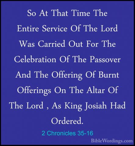 2 Chronicles 35-16 - So At That Time The Entire Service Of The LoSo At That Time The Entire Service Of The Lord Was Carried Out For The Celebration Of The Passover And The Offering Of Burnt Offerings On The Altar Of The Lord , As King Josiah Had Ordered. 