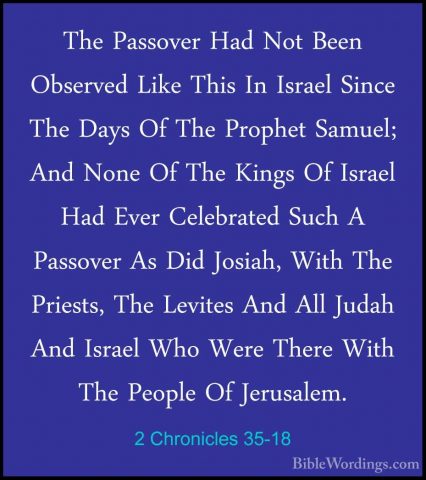 2 Chronicles 35-18 - The Passover Had Not Been Observed Like ThisThe Passover Had Not Been Observed Like This In Israel Since The Days Of The Prophet Samuel; And None Of The Kings Of Israel Had Ever Celebrated Such A Passover As Did Josiah, With The Priests, The Levites And All Judah And Israel Who Were There With The People Of Jerusalem. 