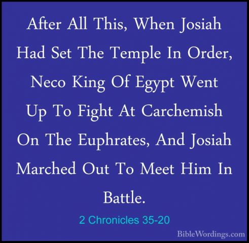 2 Chronicles 35-20 - After All This, When Josiah Had Set The TempAfter All This, When Josiah Had Set The Temple In Order, Neco King Of Egypt Went Up To Fight At Carchemish On The Euphrates, And Josiah Marched Out To Meet Him In Battle. 