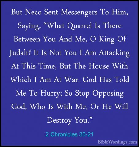 2 Chronicles 35-21 - But Neco Sent Messengers To Him, Saying, "WhBut Neco Sent Messengers To Him, Saying, "What Quarrel Is There Between You And Me, O King Of Judah? It Is Not You I Am Attacking At This Time, But The House With Which I Am At War. God Has Told Me To Hurry; So Stop Opposing God, Who Is With Me, Or He Will Destroy You." 