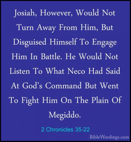 2 Chronicles 35-22 - Josiah, However, Would Not Turn Away From HiJosiah, However, Would Not Turn Away From Him, But Disguised Himself To Engage Him In Battle. He Would Not Listen To What Neco Had Said At God's Command But Went To Fight Him On The Plain Of Megiddo. 