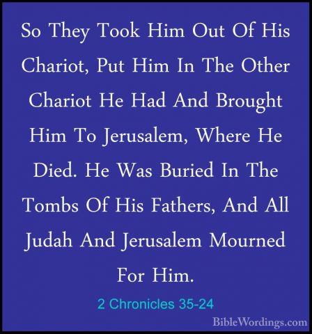 2 Chronicles 35-24 - So They Took Him Out Of His Chariot, Put HimSo They Took Him Out Of His Chariot, Put Him In The Other Chariot He Had And Brought Him To Jerusalem, Where He Died. He Was Buried In The Tombs Of His Fathers, And All Judah And Jerusalem Mourned For Him. 